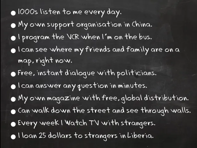 Slide: My everyday life: A chalkboard list: thousands listen to me every day; my own support organisation in China; I program the VCR when I’m on the bus; I can see where my friends and family are on a map, right now; free, instant dialogue with politicians; I can answer any question in minutes; my own magazine with free, global distribution; I can walk down the street and see through walls; every week I watch TV with strangers; I loan 25 dollars to strangers in Liberia.