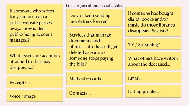 It’s not just about social media: Yellow sticky notes with questions: if someone who writes for your intranet passes away, how is their account managed? Do you keep sending newsletters forever? Do bought books, music and playlists disappear? Do photo services delete everything when the bills stop? Plus receipts, voice and image, medical records, contacts, email, dating profiles and what others have written about the deceased.
