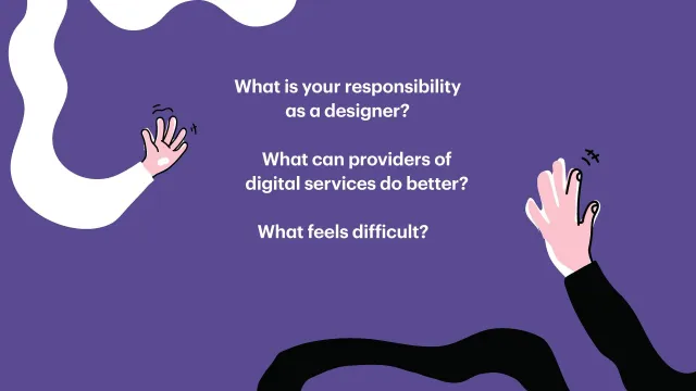 Questions for the participants: Two hands reaching in on a purple background, with the questions: What is your responsibility as a designer? What can providers of digital services do better? What feels difficult?