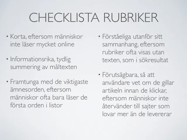 Web copy 2012: headline checklist: “Checklist: headlines” – short, since people don’t read much online; information-rich, a clear summary of the text; front-loaded with the most important topic words, since people often read only the first words in lists; understandable out of context, since headlines often appear without the text, as in search results; and predictable, so users know whether they’ll like the article before they click.