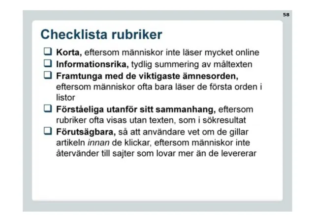 Checklist for headlines: Short, because people don't read much online. Informative, a clear summary of the text. Lead with the most important keywords, because people often only read the first words in lists. Understandable out of context, because headlines are often shown without the text, as in search results. Predictable, so people know whether they'll like the article before they click, because people don't return to sites that promise more than they deliver.