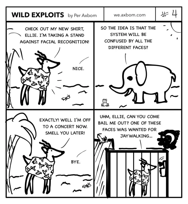 #4 A familiar face: Four panels. An impala (African antelope) ”Pala” speaking to an elephant, ”Ellie”.

Panel 1. Pala wearing a shirt with many different deer faces.
Pala says ”Check out my new shirt, Ellie. I’m taking a stand against facial recognition.”
Ellie says ”Nice.”

Panel 2. Ellie standing under the sun. She says ”So the idea is that the system will be confused by all the different faces?”

Panel 3. Pala responds ”Exactly! Well I’m off to a concert now. Smell you later!”
Ellie says ”Bye”

Panel 4. Pala standing in a jail cell speaking into a phone on the wall. It’s night-time.
Pala says ”Uhm, Ellie, can you come bail me out? One of these faces was wanted for jaywalking…”